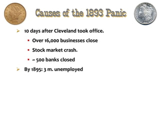 Causes of the 1893 Panic
 10 days after Cleveland took office.
 Over 16,000 businesses close
 Stock market crash.
 ~ 500 banks closed
 By 1895: 3 m. unemployed
 
