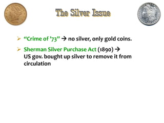 The Silver Issue
 “Crime of ’73”  no silver, only gold coins.
 Sherman Silver Purchase Act (1890) 
US gov. bought up silver to remove it from
circulation
 