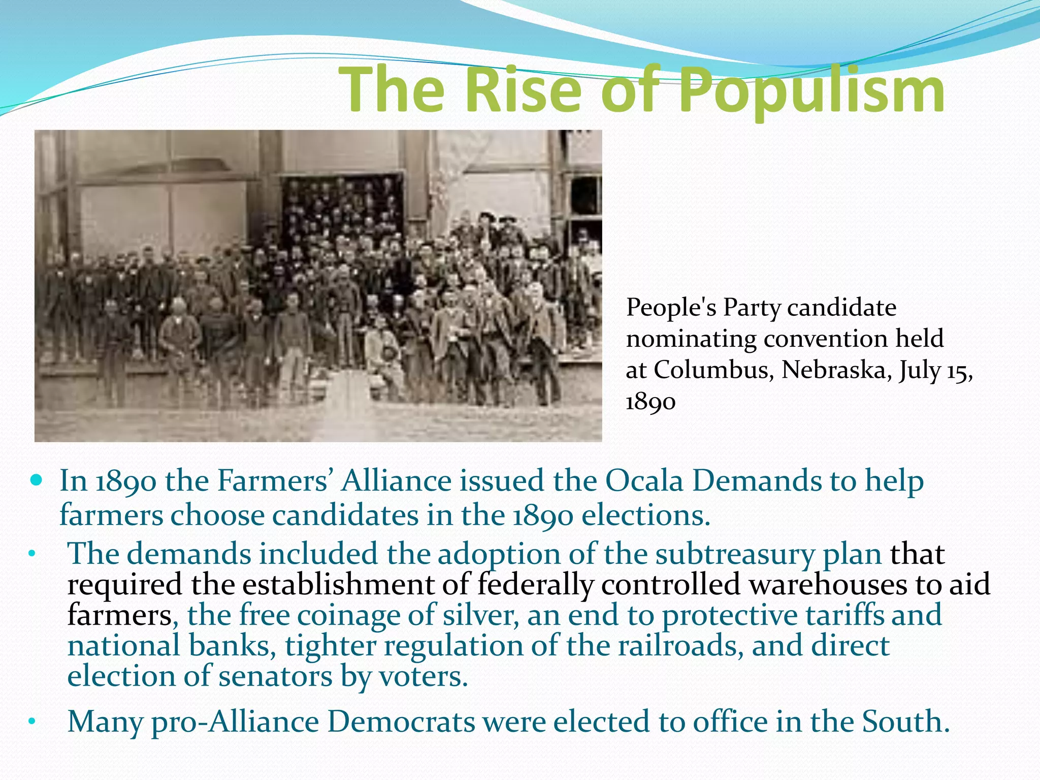 The Rise of Populism
 In 1890 the Farmers’ Alliance issued the Ocala Demands to help
farmers choose candidates in the 1890 elections.
• The demands included the adoption of the subtreasury plan that
required the establishment of federally controlled warehouses to aid
farmers, the free coinage of silver, an end to protective tariffs and
national banks, tighter regulation of the railroads, and direct
election of senators by voters.
• Many pro-Alliance Democrats were elected to office in the South.
People's Party candidate
nominating convention held
at Columbus, Nebraska, July 15,
1890
 