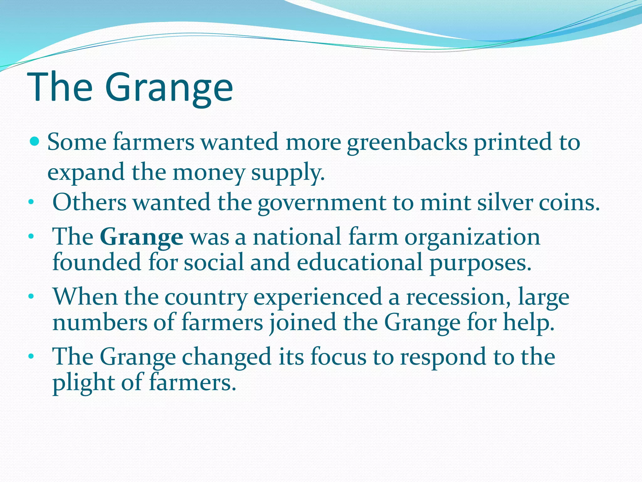 The Grange
 Some farmers wanted more greenbacks printed to
expand the money supply.
• Others wanted the government to mint silver coins.
• The Grange was a national farm organization
founded for social and educational purposes.
• When the country experienced a recession, large
numbers of farmers joined the Grange for help.
• The Grange changed its focus to respond to the
plight of farmers.
 