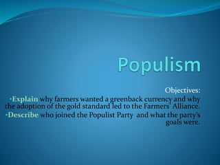 Objectives:
•Explain why farmers wanted a greenback currency and why
the adoption of the gold standard led to the Farmers’ Alliance.
•Describe who joined the Populist Party and what the party’s
goals were.
 