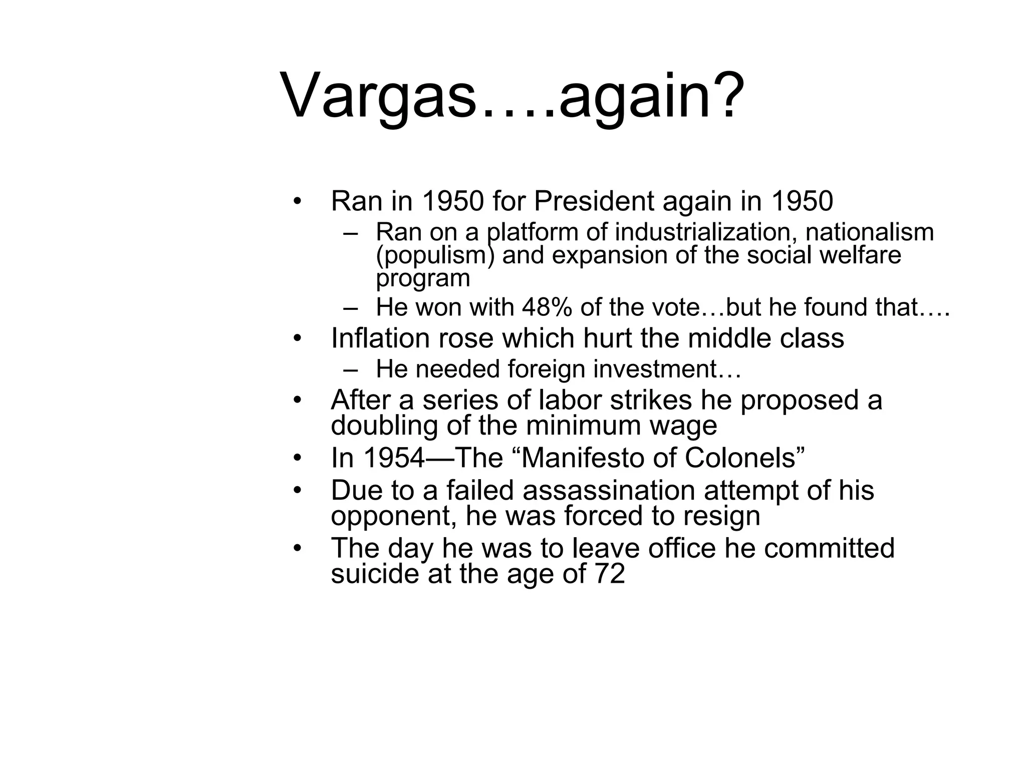 Vargas….again? Ran in 1950 for President again in 1950 Ran on a platform of industrialization, nationalism (populism) and expansion of the social welfare program He won with 48% of the vote…but he found that…. Inflation rose which hurt the middle class He needed foreign investment… After a series of labor strikes he proposed a doubling of the minimum wage In 1954—The “Manifesto of Colonels” Due to a failed assassination attempt of his opponent, he was forced to resign  The day he was to leave office he committed suicide at the age of 72  