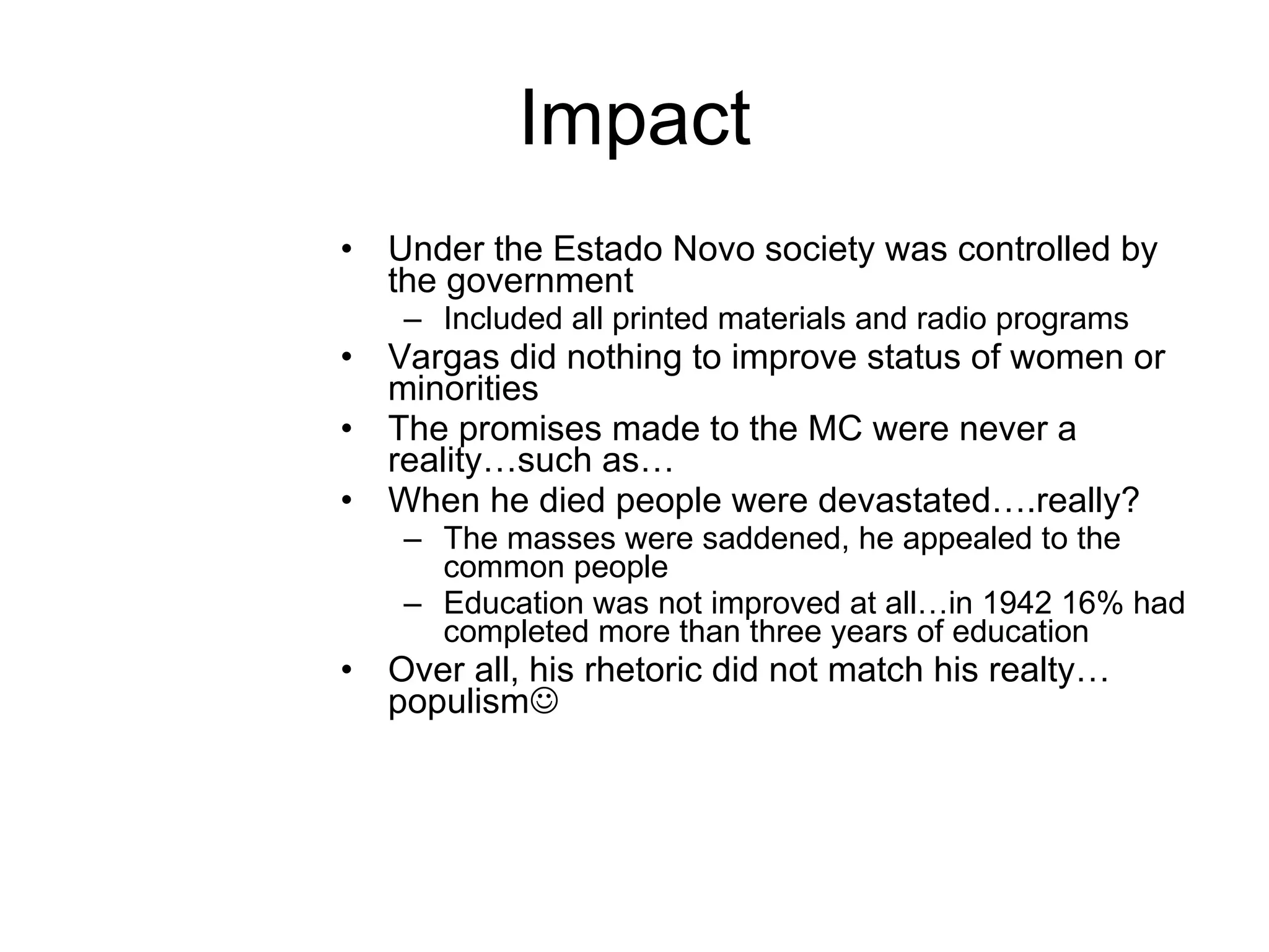 Impact Under the Estado Novo society was controlled by the government Included all printed materials and radio programs Vargas did nothing to improve status of women or minorities  The promises made to the MC were never a reality…such as… When he died people were devastated….really? The masses were saddened, he appealed to the common people Education was not improved at all…in 1942 16% had completed more than three years of education Over all, his rhetoric did not match his realty…populism  