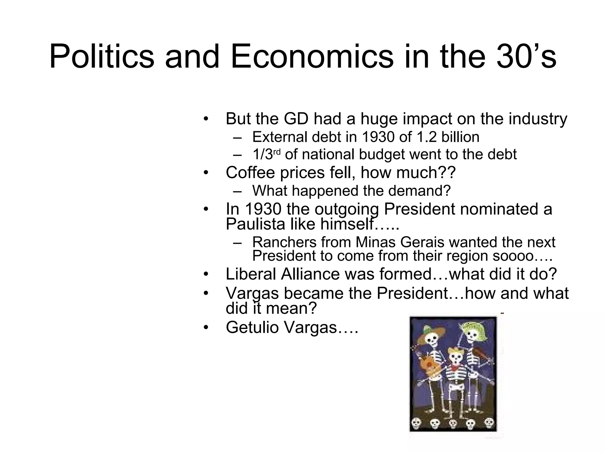 Politics and Economics in the 30’s But the GD had a huge impact on the industry External debt in 1930 of 1.2 billion 1/3 rd  of national budget went to the debt Coffee prices fell, how much?? What happened the demand? In 1930 the outgoing President nominated a Paulista like himself….. Ranchers from Minas Gerais wanted the next President to come from their region soooo…. Liberal Alliance was formed…what did it do? Vargas became the President…how and what did it mean? Getulio Vargas…. 