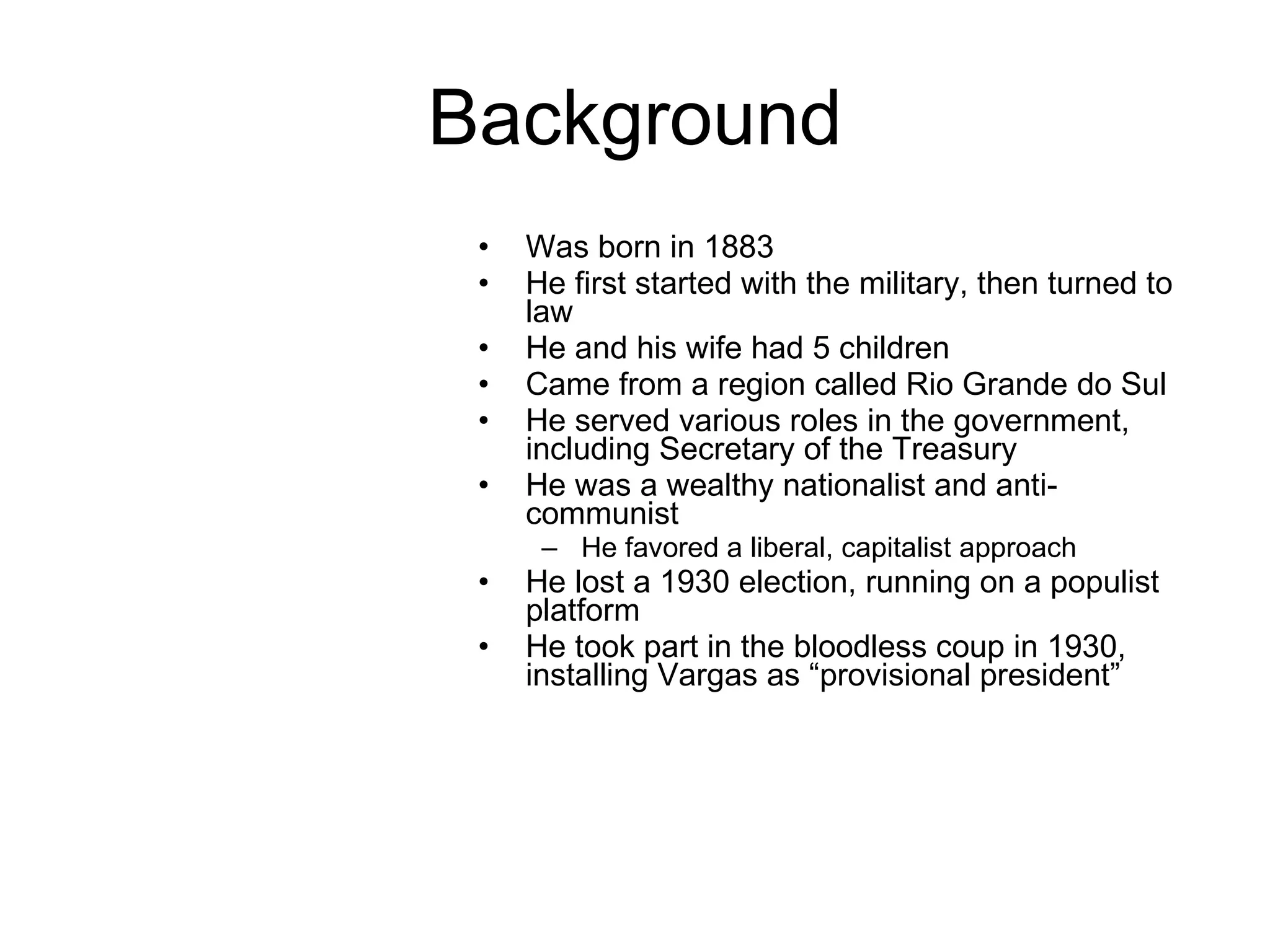 Background Was born in 1883 He first started with the military, then turned to law He and his wife had 5 children Came from a region called Rio Grande do Sul He served various roles in the government, including Secretary of the Treasury  He was a wealthy nationalist and anti-communist He favored a liberal, capitalist approach He lost a 1930 election, running on a populist platform He took part in the bloodless coup in 1930, installing Vargas as “provisional president” 