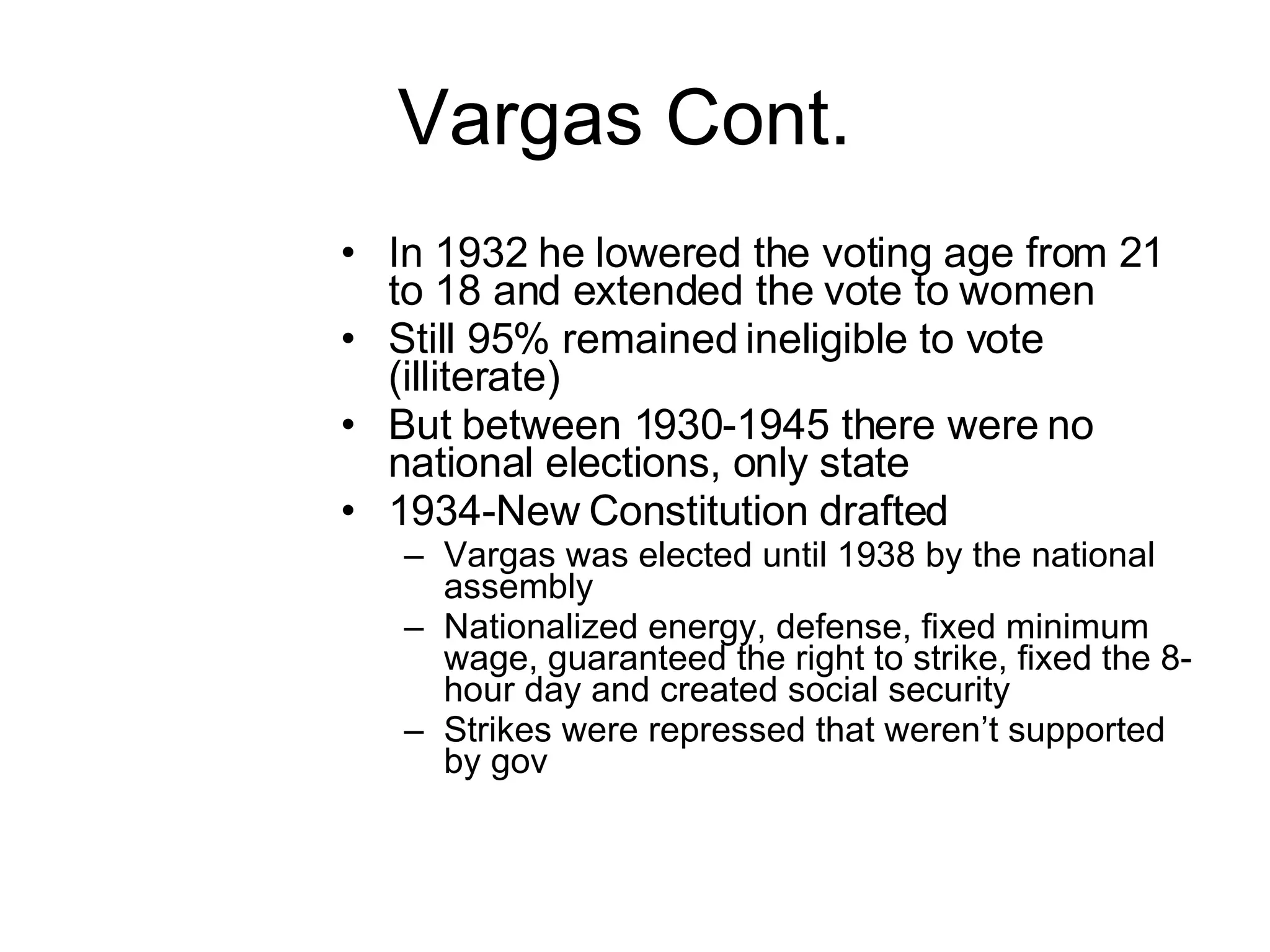 Vargas Cont.  In 1932 he lowered the voting age from 21 to 18 and extended the vote to women Still 95% remained ineligible to vote (illiterate) But between 1930-1945 there were no national elections, only state 1934-New Constitution drafted Vargas was elected until 1938 by the national assembly Nationalized energy, defense, fixed minimum wage, guaranteed the right to strike, fixed the 8-hour day and created social security Strikes were repressed that weren’t supported by gov 