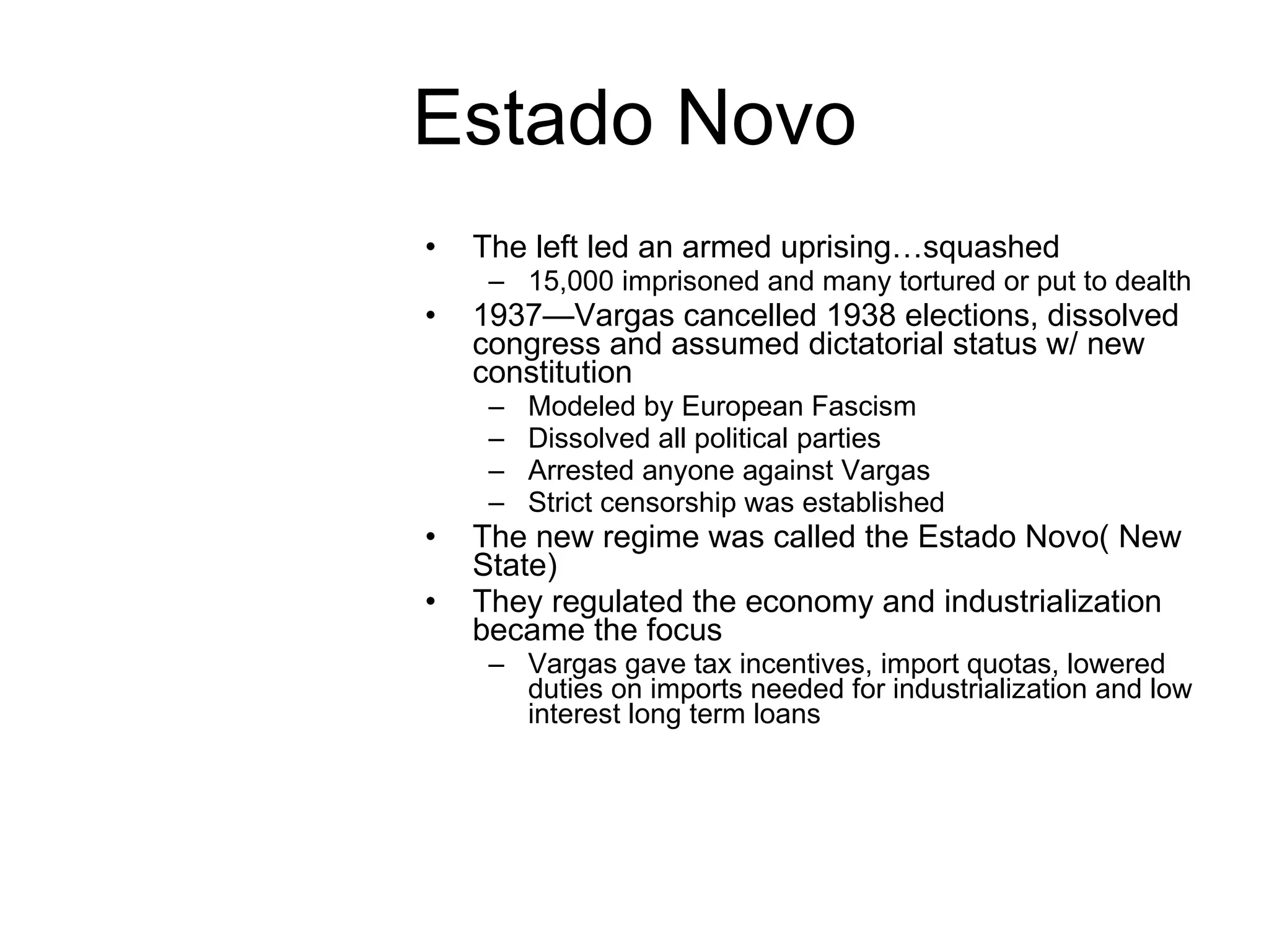 Estado Novo The left led an armed uprising…squashed 15,000 imprisoned and many tortured or put to dealth 1937—Vargas cancelled 1938 elections, dissolved congress and assumed dictatorial status w/ new constitution Modeled by European Fascism Dissolved all political parties Arrested anyone against Vargas  Strict censorship was established The new regime was called the Estado Novo( New State) They regulated the economy and industrialization became the focus Vargas gave tax incentives, import quotas, lowered duties on imports needed for industrialization and low interest long term loans  