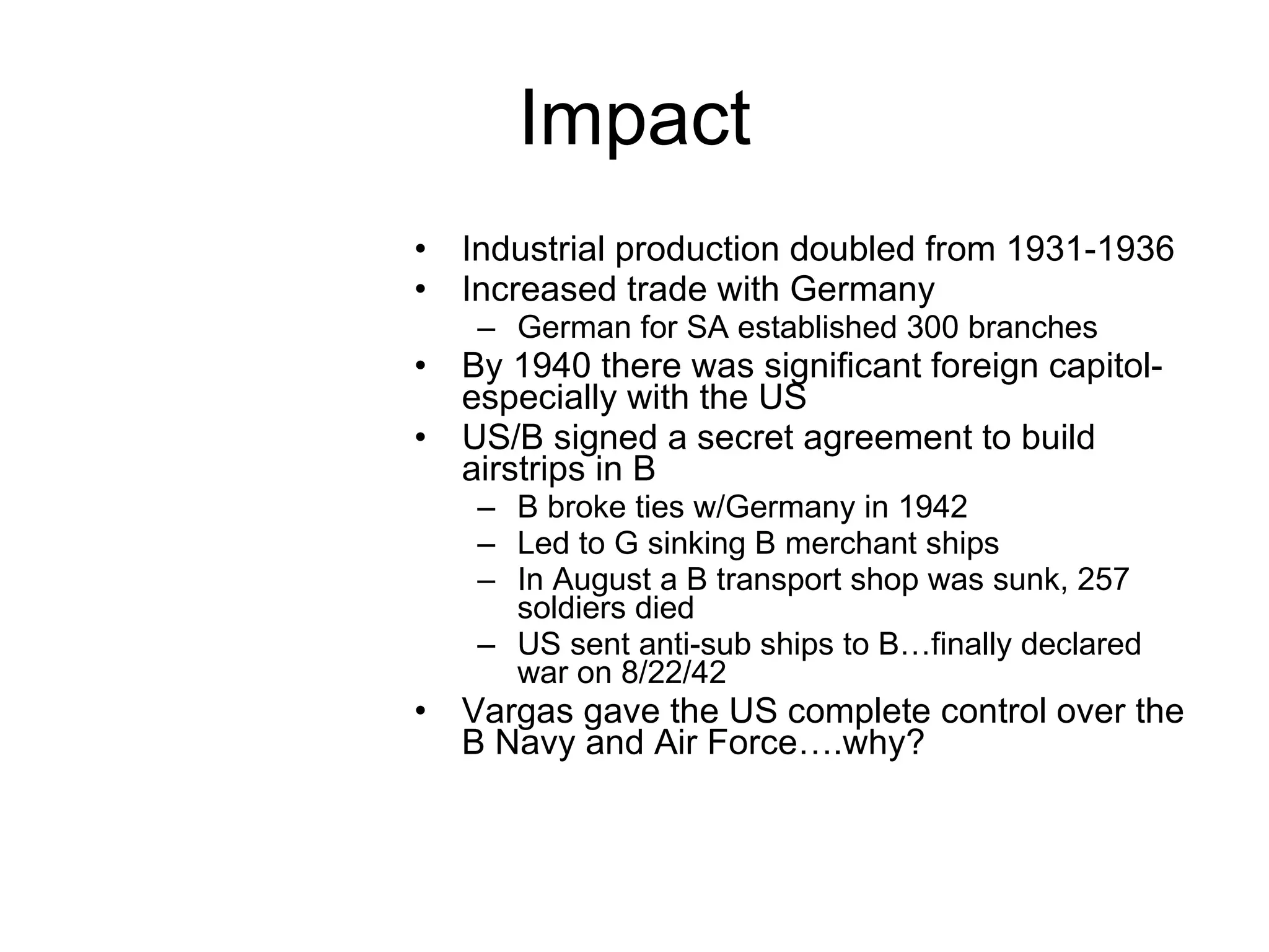 Impact Industrial production doubled from 1931-1936 Increased trade with Germany German for SA established 300 branches By 1940 there was significant foreign capitol-especially with the US US/B signed a secret agreement to build airstrips in B B broke ties w/Germany in 1942 Led to G sinking B merchant ships In August a B transport shop was sunk, 257 soldiers died US sent anti-sub ships to B…finally declared war on 8/22/42 Vargas gave the US complete control over the B Navy and Air Force….why? 