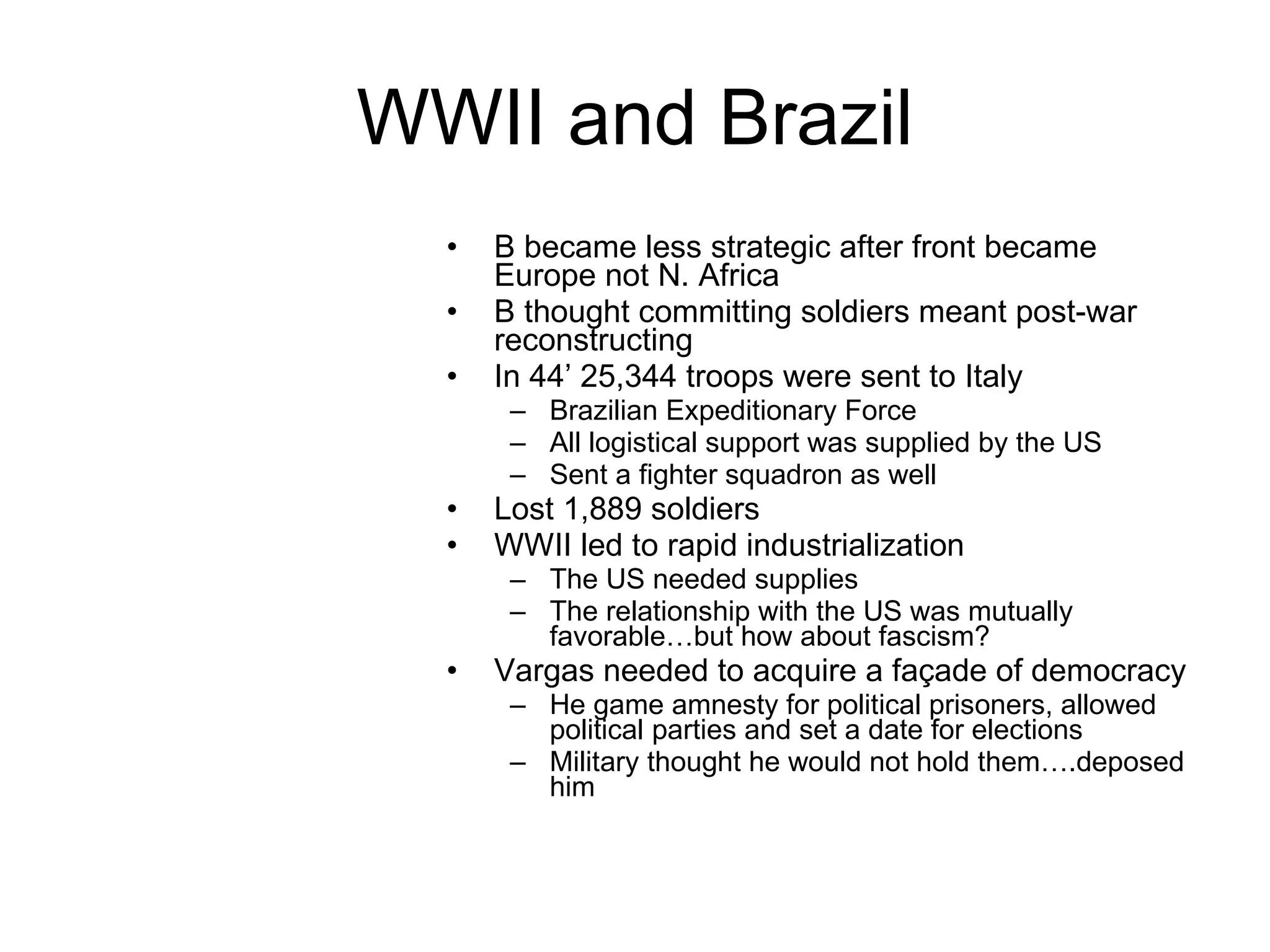 WWII and Brazil B became less strategic after front became Europe not N. Africa B thought committing soldiers meant post-war reconstructing In 44’ 25,344 troops were sent to Italy Brazilian Expeditionary Force All logistical support was supplied by the US Sent a fighter squadron as well Lost 1,889 soldiers  WWII led to rapid industrialization The US needed supplies The relationship with the US was mutually favorable…but how about fascism?  Vargas needed to acquire a façade of democracy He game amnesty for political prisoners, allowed political parties and set a date for elections Military thought he would not hold them….deposed him 