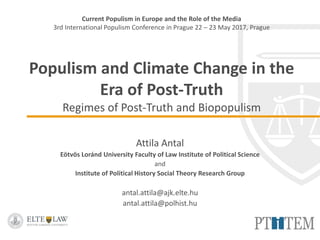 Current Populism in Europe and the Role of the Media
3rd International Populism Conference in Prague 22 – 23 May 2017, Prague
Populism and Climate Change in the
Era of Post-Truth
Regimes of Post-Truth and Biopopulism
Attila Antal
Eötvös Loránd University Faculty of Law Institute of Political Science
and
Institute of Political History Social Theory Research Group
antal.attila@ajk.elte.hu
antal.attila@polhist.hu
 