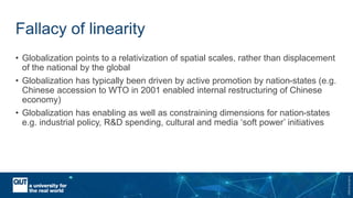 CRICOSNo.00213J
Fallacy of linearity
• Globalization points to a relativization of spatial scales, rather than displacement
of the national by the global
• Globalization has typically been driven by active promotion by nation-states (e.g.
Chinese accession to WTO in 2001 enabled internal restructuring of Chinese
economy)
• Globalization has enabling as well as constraining dimensions for nation-states
e.g. industrial policy, R&D spending, cultural and media ‘soft power’ initiatives
 
