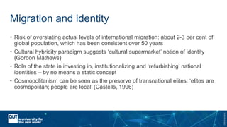 CRICOSNo.00213J
Migration and identity
• Risk of overstating actual levels of international migration: about 2-3 per cent of
global population, which has been consistent over 50 years
• Cultural hybridity paradigm suggests ‘cultural supermarket’ notion of identity
(Gordon Mathews)
• Role of the state in investing in, institutionalizing and ‘refurbishing’ national
identities – by no means a static concept
• Cosmopolitanism can be seen as the preserve of transnational elites: ‘elites are
cosmopolitan; people are local’ (Castells, 1996)
 