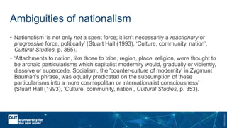 CRICOSNo.00213J
Ambiguities of nationalism
• Nationalism ‘is not only not a spent force; it isn’t necessarily a reactionary or
progressive force, politically’ (Stuart Hall (1993), ‘Culture, community, nation’,
Cultural Studies, p. 355).
• ‘Attachments to nation, like those to tribe, region, place, religion, were thought to
be archaic particularisms which capitalist modernity would, gradually or violently,
dissolve or supercede. Socialism, the 'counter-culture of modernity' in Zygmunt
Bauman's phrase, was equally predicated on the subsumption of these
particularisms into a more cosmopolitan or internationalist consciousness’
(Stuart Hall (1993), ‘Culture, community, nation’, Cultural Studies, p. 353).
 