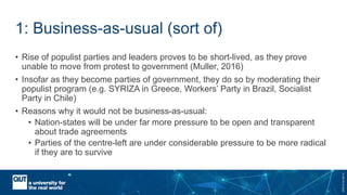 CRICOSNo.00213J
1: Business-as-usual (sort of)
• Rise of populist parties and leaders proves to be short-lived, as they prove
unable to move from protest to government (Muller, 2016)
• Insofar as they become parties of government, they do so by moderating their
populist program (e.g. SYRIZA in Greece, Workers’ Party in Brazil, Socialist
Party in Chile)
• Reasons why it would not be business-as-usual:
• Nation-states will be under far more pressure to be open and transparent
about trade agreements
• Parties of the centre-left are under considerable pressure to be more radical
if they are to survive
 