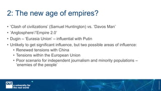 CRICOSNo.00213J
2: The new age of empires?
• ‘Clash of civilizations’ (Samuel Huntington) vs. ‘Davos Man’
• ’Anglosphere’/’Empire 2.0’
• Dugin – ‘Eurasia Union’ – influential with Putin
• Unlikely to get significant influence, but two possible areas of influence:
• Renewed tensions with China
• Tensions within the European Union
• Poor scenario for independent journalism and minority populations –
‘enemies of the people’
 