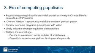 CRICOSNo.00213J
3. Era of competing populisms
• Populism becoming influential on the left as well as the right (Chantal Mouffe,
Towards a Left Populism)
• ‘Overton Window’ – opportunity to shift the centre of political gravity
• Populist economic programs quite popular with voters
• Likely to lead to stronger regulation of corporations
• Shifts in the internet age:
• Decline in mainstream media and rise of social news
• Capacity to crowdsource political funding on a large scale
 