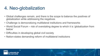 CRICOSNo.00213J
4. Neo-globalization
• Global challenges remain, and there is the scope to balance the positives of
globalization while addressing the negatives
• Challenge is democratizing multilateral institutions and frameworks
• World Social Forum – risk of overstating degree to which it is ‘globalization from
below’
• Difficulties in developing global civil society
• Nation-states demanding reform of multilateral institutions
 