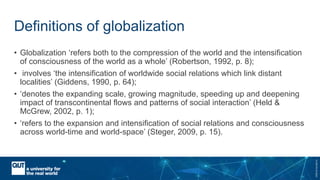 CRICOSNo.00213J
Definitions of globalization
• Globalization ‘refers both to the compression of the world and the intensification
of consciousness of the world as a whole’ (Robertson, 1992, p. 8);
• involves ‘the intensification of worldwide social relations which link distant
localities’ (Giddens, 1990, p. 64);
• ‘denotes the expanding scale, growing magnitude, speeding up and deepening
impact of transcontinental flows and patterns of social interaction’ (Held &
McGrew, 2002, p. 1);
• ‘refers to the expansion and intensification of social relations and consciousness
across world-time and world-space’ (Steger, 2009, p. 15).
 