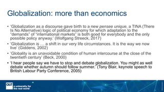CRICOSNo.00213J
Globalization: more than economics
• ‘Globalization as a discourse gave birth to a new pensee unique, a TINA (There
Is No Alternative) logic of political economy for which adaptation to the
“demands” of “international markets” is both good for everybody and the only
possible policy anyway.’ (Wolfgang Streeck, 2017)
• ‘Globalization is … a shift in our very life circumstances. It is the way we now
live’ (Giddens, 2002)
• ‘Globality is an unavoidable condition of human intercourse at the close of the
twentieth century’ (Beck, 2000)
• ‘I hear people say we have to stop and debate globalization. You might as well
debate whether autumn should follow summer.’ (Tony Blair, keynote speech to
British Labour Party Conference, 2005)
 