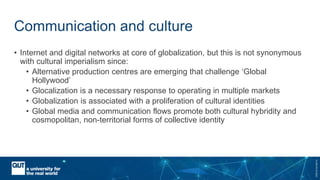 CRICOSNo.00213J
Communication and culture
• Internet and digital networks at core of globalization, but this is not synonymous
with cultural imperialism since:
• Alternative production centres are emerging that challenge ‘Global
Hollywood’
• Glocalization is a necessary response to operating in multiple markets
• Globalization is associated with a proliferation of cultural identities
• Global media and communication flows promote both cultural hybridity and
cosmopolitan, non-territorial forms of collective identity
 