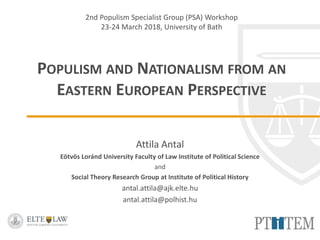 2nd Populism Specialist Group (PSA) Workshop
23-24 March 2018, University of Bath
POPULISM AND NATIONALISM FROM AN
EASTERN EUROPEAN PERSPECTIVE
Attila Antal
Eötvös Loránd University Faculty of Law Institute of Political Science
and
Social Theory Research Group at Institute of Political History
antal.attila@ajk.elte.hu
antal.attila@polhist.hu
 
