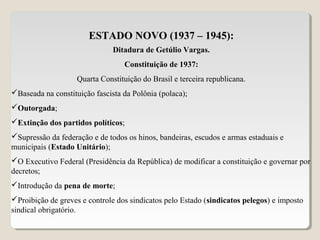 ESTADO NOVO (1937 – 1945):
Ditadura de Getúlio Vargas.
Constituição de 1937:
Quarta Constituição do Brasil e terceira republicana.
Baseada na constituição fascista da Polônia (polaca);
Outorgada;
Extinção dos partidos políticos;
Supressão da federação e de todos os hinos, bandeiras, escudos e armas estaduais e
municipais (Estado Unitário);
O Executivo Federal (Presidência da República) de modificar a constituição e governar por
decretos;
Introdução da pena de morte;
Proibição de greves e controle dos sindicatos pelo Estado (sindicatos pelegos) e imposto
sindical obrigatório.
 