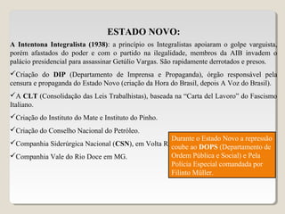 ESTADO NOVO:
A Intentona Integralista (1938): a princípio os Integralistas apoiaram o golpe varguista,
porém afastados do poder e com o partido na ilegalidade, membros da AIB invadem o
palácio presidencial para assassinar Getúlio Vargas. São rapidamente derrotados e presos.
Criação do DIP (Departamento de Imprensa e Propaganda), órgão responsável pela
censura e propaganda do Estado Novo (criação da Hora do Brasil, depois A Voz do Brasil).
A CLT (Consolidação das Leis Trabalhistas), baseada na “Carta del Lavoro” do Fascismo
Italiano.
Criação do Instituto do Mate e Instituto do Pinho.
Criação do Conselho Nacional do Petróleo.
Companhia Siderúrgica Nacional (CSN), em Volta Redonda – Industria de Base.
Companhia Vale do Rio Doce em MG.
Durante o Estado Novo a repressão
coube ao DOPS (Departamento de
Ordem Pública e Social) e Pela
Polícia Especial comandada por
Filinto Müller.
 
