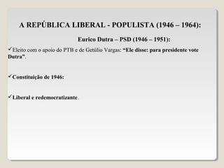A REPÚBLICA LIBERAL - POPULISTA (1946 – 1964):
Eurico Dutra – PSD (1946 – 1951):
Eleito com o apoio do PTB e de Getúlio Vargas: “Ele disse: para presidente vote
Dutra”.
Constituição de 1946:
Liberal e redemocratizante.
 