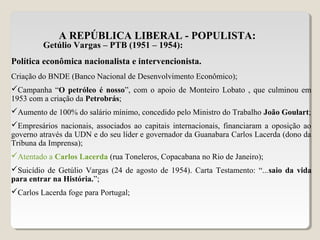 A REPÚBLICA LIBERAL - POPULISTA:
Getúlio Vargas – PTB (1951 – 1954):
Política econômica nacionalista e intervencionista.
Criação do BNDE (Banco Nacional de Desenvolvimento Econômico);
Campanha “O petróleo é nosso”, com o apoio de Monteiro Lobato , que culminou em
1953 com a criação da Petrobrás;
Aumento de 100% do salário mínimo, concedido pelo Ministro do Trabalho João Goulart;
Empresários nacionais, associados ao capitais internacionais, financiaram a oposição ao
governo através da UDN e do seu líder e governador da Guanabara Carlos Lacerda (dono da
Tribuna da Imprensa);
Atentado a Carlos Lacerda (rua Toneleros, Copacabana no Rio de Janeiro);
Suicídio de Getúlio Vargas (24 de agosto de 1954). Carta Testamento: “...saio da vida
para entrar na História.”;
Carlos Lacerda foge para Portugal;
 