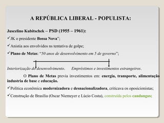 A REPÚBLICA LIBERAL - POPULISTA:
Juscelino Kubitschek – PSD (1955 – 1961):
JK o presidente Bossa Nova”;
Anistia aos envolvidos ns tentativa de golpe;
Plano de Metas: “50 anos de desenvolvimento em 5 de governo”;
Interiorização do desenvolvimento. Empréstimos e investimentos estrangeiros.
O Plano de Metas previa investimentos em: energia, transporte, alimentação
industria de base e educação.
Política econômica modernizadora e desnacionalizadora, criticava os oposicionistas;
Construção de Brasília (Oscar Niemeyer e Lúcio Costa), construída pelos candangos;
 