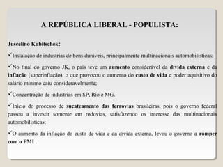 A REPÚBLICA LIBERAL - POPULISTA:
Juscelino Kubitschek:
Instalação de industrias de bens duráveis, principalmente multinacionais automobilísticas;
No final do governo JK, o país teve um aumento considerável da dívida externa e da
inflação (superinflação), o que provocou o aumento do custo de vida e poder aquisitivo do
salário mínimo caiu consideravelmente;
Concentração de industrias em SP, Rio e MG.
Início do processo de sucateamento das ferrovias brasileiras, pois o governo federal
passou a investir somente em rodovias, satisfazendo os interesse das multinacionais
automobilísticas;
O aumento da inflação do custo de vida e da dívida externa, levou o governo a romper
com o FMI .
 