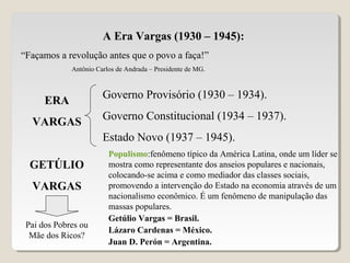 A Era Vargas (1930 – 1945):
“Façamos a revolução antes que o povo a faça!”
Antônio Carlos de Andrada – Presidente de MG.
ERA
VARGAS
Governo Provisório (1930 – 1934).
Governo Constitucional (1934 – 1937).
Estado Novo (1937 – 1945).
GETÚLIO
VARGAS
Pai dos Pobres ou
Mãe dos Ricos?
Populismo:fenômeno típico da América Latina, onde um líder se
mostra como representante dos anseios populares e nacionais,
colocando-se acima e como mediador das classes sociais,
promovendo a intervenção do Estado na economia através de um
nacionalismo econômico. É um fenômeno de manipulação das
massas populares.
Getúlio Vargas = Brasil.
Lázaro Cardenas = México.
Juan D. Perón = Argentina.
 