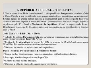 A REPÚBLICA LIBERAL - POPULISTA:
Com a renúncia de Jânio, deveria assumir o vice-presidente. Jango estava em visita oficial
a China Popular e era considerado pelos grupos reacionários, simpatizante do comunismo.
Setores ligados ao grande capital nacional e internacional, com o apoio de parte das Forças
Armadas tentaram impedir a posse de Goulart, quando eclodiu em Porto Alegre, depois se
espalhando pelo RS e Brasil, o Movimento da Legalidade, liderado pelo governador Leonel
Brizola (com o apoio do III Exército), que exigia o cumprimento da constituição e a posse de
João Goulart.
João Goulart – PTB (1961 - 1964):
Adoção do sistema Parlamentarista, que deveria ser referendado por um plebiscito, tendo
como Primeiro Ministro Tancredo Neves;
Realização do plebiscito (6 de janeiro de 1963): de um total de 12 milhões de votos, quase
10 milhões de cidadãos votaram contra o parlamentarismo;
Governo nacionalista e política externa independente;
Plano Trienal de Desenvolvimento Econômico e Social:
Buscar melhor distribuição das riquezas, atacando os latifúndios improdutivos.
Encampar as refinarias particulares de petróleo.
Reduzir a dívida externa brasileira.
Diminuir a inflação, mantendo o crescimento econômico.
 