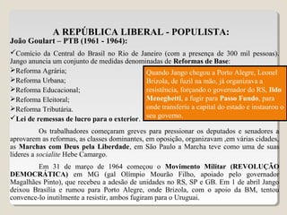 A REPÚBLICA LIBERAL - POPULISTA:
João Goulart – PTB (1961 - 1964):
Comício da Central do Brasil no Rio de Janeiro (com a presença de 300 mil pessoas).
Jango anuncia um conjunto de medidas denominadas de Reformas de Base:
Reforma Agrária;
Reforma Urbana;
Reforma Educacional;
Reforma Eleitoral;
Reforma Tributária.
Lei de remessas de lucro para o exterior.
Os trabalhadores começaram greves para pressionar os deputados e senadores a
aprovarem as reformas, as classes dominantes, em oposição, organizavam ,em várias cidades,
as Marchas com Deus pela Liberdade, em São Paulo a Marcha teve como uma de suas
líderes a socialite Hebe Camargo.
Em 31 de março de 1964 começou o Movimento Militar (REVOLUÇÃO
DEMOCRÁTICA) em MG (gal Olímpio Mourão Filho, apoiado pelo governador
Magalhães Pinto), que recebeu a adesão de unidades no RS, SP e GB. Em 1 de abril Jango
deixou Brasília e rumou para Porto Alegre, onde Brizola, com o apoio da BM, tentou
convence-lo inutilmente a resistir, ambos fugiram para o Uruguai.
Quando Jango chegou a Porto Alegre, Leonel
Brizola, de fuzil na mão, já organizava a
resistência, forçando o governador do RS, Ildo
Meneghetti, a fugir para Passo Fundo, para
onde transferiu a capital do estado e instaurou o
seu governo.
 