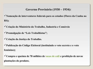Governo Provisório (1930 – 1934):
Nomeação de interventores federais para os estados (Flores da Cunha no
RS);
Criação do Ministério do Trabalho, Industria e Comércio
Promulgação de “Leis Trabalhistas”;
Criação da Justiça do Trabalho.
Publicação do Código Eleitoral (instituindo o voto secreto e o voto
feminino);
Compra e queima de 78 milhões de sacas de café e proibição de novas
plantações do produto.
 