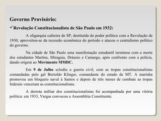 Governo Provisório:
Revolução Constitucionalista de São Paulo em 1932:
A oligarquia cafeeira de SP, destituída do poder político com a Revolução de
1930, aproveitou-se da recessão econômica do período e atacou o centralismo político
do governo.
Na cidade de São Paulo uma manifestação estudantil terminou com a morte
dos estudantes Martins, Miragaia, Dráusio e Camargo, após confronto com a polícia,
dando origem ao Movimento MMDC.
Em 9 de Julho eclodiu a guerra civil, com as tropas constitucionalistas
comandadas pelo gal Bertoldo Klinger, comandante do estado de MT. A marinha
promoveu um bloqueio naval à Santos e depois de três meses de combate as tropas
federais venceram as constitucionalistas.
A derrota militar dos constitucionalistas foi acompanhada por uma vitória
política: em 1933, Vargas convocou a Assembléia Constituinte.
 