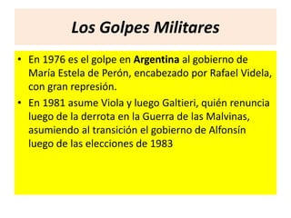Los Golpes Militares 
• En 1976 es el golpe en Argentina al gobierno de 
María Estela de Perón, encabezado por Rafael Videla, 
con gran represión. 
• En 1981 asume Viola y luego Galtieri, quién renuncia 
luego de la derrota en la Guerra de las Malvinas, 
asumiendo al transición el gobierno de Alfonsín 
luego de las elecciones de 1983 
 