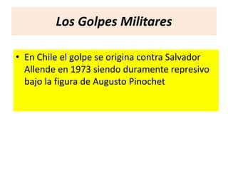 Los Golpes Militares 
• En Chile el golpe se origina contra Salvador 
Allende en 1973 siendo duramente represivo 
bajo la figura de Augusto Pinochet 
 