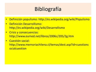Bibliografía 
• Definición populismo: http://es.wikipedia.org/wiki/Populismo 
• Definición Desarrollismo: 
http://es.wikipedia.org/wiki/Desarrollismo 
• Crisis y consecuencias: 
http://www.eumed.net/libros/2006c/205/2g.htm 
• Cuestión social: 
http://www.memoriachilena.cl/temas/dest.asp?id=cuestions 
ocialcuestion 
