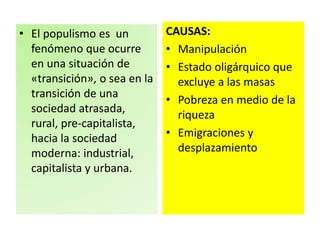 • El populismo es un 
fenómeno que ocurre 
en una situación de 
«transición», o sea en la 
transición de una 
sociedad atrasada, 
rural, pre-capitalista, 
hacia la sociedad 
moderna: industrial, 
capitalista y urbana. 
CAUSAS: 
• Manipulación 
• Estado oligárquico que 
excluye a las masas 
• Pobreza en medio de la 
riqueza 
• Emigraciones y 
desplazamiento 
 