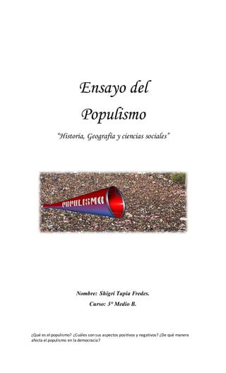 Ensayo del
Populismo
“Historia, Geografía y ciencias sociales”
Nombre: Shigri Tapia Fredes.
Curso: 3° Medio B.
¿Qué es el populismo? ¿Cuáles son sus aspectos positivos y negativos? ¿De qué manera
afecta el populismo en la democracia?
 