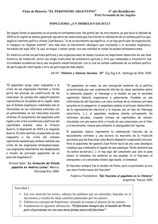 Ficha de Historia: “EL PERONISMO ARGENTINO” 4to
año Bachillerato
Prof. Fernando de los Ángeles
“El populismo surge como respuesta a la
crisis de las oligarquías liberales y forma
parte del proceso de constitución de las
relaciones de producción específicamente
capitalistas en los países de la región, dado
que el Estado oligárquico combinaba aún un
liberalismo en las relaciones externas con
un paternalismo en las relaciones sociales
internas. El surgimiento del populismo está
ligado a las crisis económicas y políticas del
capitalismo mundial, como la Primera
Guerra, la Depresión de 1929 y la Segunda
Guerra. En este sentido, el populismo es una
respuesta a las crisis del sistema
capitalista mundial que conlleva también una
crisis de las oligarquías latinoamericanas.
Las oligarquías dominantes son desplazadas
a través de procesos populistas de su
posición hegemónica”.
Octavio Ianni. “La formación del Estado
populista en América Latina”. México,
Ediciones Era, 1984.
“El populismo, en suma, es una concepción moderna de la política
caracterizada por una combinación híbrida de ideas inestables sobre
la soberanía popular, el liderazgo y el modelo en que la sociedad
capitalista debería organizarse y gobernarse. Fundado en una
reformulación del fascismo y un claro rechazo de su violencia extrema
surgidos en la posguerra, el populismo adopta el principio democrático
de la representación electoral y lo fusiona con un tipo de liderazgo
autoritario. […], el populismo moderno alienta activamente las
reformas sociales, creando formas de capitalismo de estado,
vinculadas con una nueva elite a través de sus conexiones con el líder
y el movimiento, reduce parcialmente la desigualdad del ingreso.
El populismo clásico representa la combinación fascista de un
nacionalismo extremo y una lectura no marxista de la tradición
socialista que los fascistas como Benito Mussolini comprendía tan bien.
Pero el populismo del general Juan Perón nació de una cuna ideológica
compleja que combinaba el legado de sus enemigos: Perón sostenía que
‘no somos sectarios (…). Si hay algo del comunismo que vale la pena
tomar, lo tomamos, los nombres no nos asustan. Si el fascismo, el
anarquismo o el comunismo tienen algo bueno, lo tomamos’.
El fascismo siempre fue el modelo de Perón, pero el peronismo no era
una mera forma nueva del fascismo”
Federico Finchelstein. “Del fascismo al populismo en la Historia”
Argentina, Taurus. 2018
De alguna forma el populismo es un producto latinoamericano. No podría ser de otra manera, ya que hacia la década de
1920 en la región se habían generado una serie de condiciones que facilitarían la instalación de un sistema político que,
según el cientista político chileno Juan Reveco, “ni es un movimiento sociopolítico, ni un tipo particular de organización,
ni tampoco un régimen estatal”, sino más bien un movimiento ideológico que rechazaba a la sociedad oligárquica,
heredada del siglo XIX, la cual, en mayor o menor grado, era una realidad en todos los países latinoamericanos.
En América Latina los partidos políticos y las organizaciones de masas tuvieron un importante desarrollo en una fase
histórica de transición, entre una etapa tradicional de predominio agrícola y otra que comenzaba a reconvertir sus
actividades económicas hacia una incipiente industrialización; con lo cual se estaba cambiando de un sistema político
de participación restringida a otro de participación más amplia.
AA.VV. “Historia y Ciencias Sociales. IV”. Zig-Zag S.A., Santiago de Chile. 2010
POPULISMO: ¿UN MODELO FASCISTA?
Actividad 1:
1- Lee con atención los textos, subraya las palabras que no entiendas, búscalas en el
diccionario y resalta las ideas centrales planteadas por los autores.
2- Elabora un concepto de Populismo, teniendo en cuenta el planteo de los autores.
3- Fundamenta la siguiente afirmación: “El fascismo siempre fue el modelo de Perón,
pero el peronismo no era una mera forma nueva del fascismo”
 