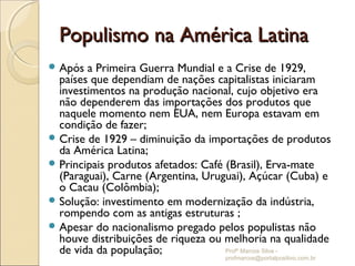 Populismo na América Latina
 Após  a Primeira Guerra Mundial e a Crise de 1929,
  países que dependiam de nações capitalistas iniciaram
  investimentos na produção nacional, cujo objetivo era
  não dependerem das importações dos produtos que
  naquele momento nem EUA, nem Europa estavam em
  condição de fazer;
 Crise de 1929 – diminuição da importações de produtos
  da América Latina;
 Principais produtos afetados: Café (Brasil), Erva-mate
  (Paraguai), Carne (Argentina, Uruguai), Açúcar (Cuba) e
  o Cacau (Colômbia);
 Solução: investimento em modernização da indústria,
  rompendo com as antigas estruturas ;
 Apesar do nacionalismo pregado pelos populistas não
  houve distribuições de riqueza ou melhoria na qualidade
  de vida da população;              Profº Marcos Silva -
                                   profmarcos@portalpositivo.com.br
 