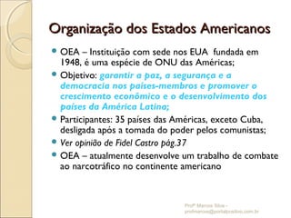Organização dos Estados Americanos
 OEA   – Instituição com sede nos EUA fundada em
  1948, é uma espécie de ONU das Américas;
 Objetivo: garantir a paz, a segurança e a
  democracia nos países-membros e promover o
  crescimento econômico e o desenvolvimento dos
  países da América Latina;
 Participantes: 35 países das Américas, exceto Cuba,
  desligada após a tomada do poder pelos comunistas;
 Ver opinião de Fidel Castro pág.37
 OEA – atualmente desenvolve um trabalho de combate
  ao narcotráfico no continente americano


                               Profº Marcos Silva -
                               profmarcos@portalpositivo.com.br
 