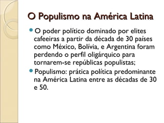 O Populismo na América Latina
O  poder político dominado por elites
 cafeeiras a partir da década de 30 países
 como México, Bolívia, e Argentina foram
 perdendo o perfil oligárquico para
 tornarem-se repúblicas populistas;
Populismo: prática política predominante
 na América Latina entre as décadas de 30
 e 50.
 