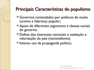 Principais Características do populismo
Governos   comandados por políticos de muito
 carisma e liderança popular;
Apoio de diferentes segmentos e classes sociais
 do governo;
Defesa dos interesses nacionais e exaltação e
 valorização do país (nacionalismo);
Intenso uso da propaganda política;




                            Profº Marcos Silva -
                            profmarcos@portalpositivo.com.br
 