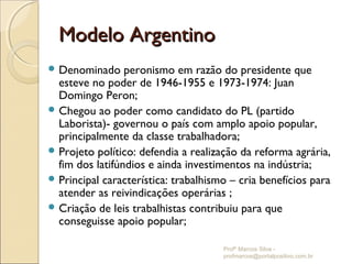 Modelo Argentino
 Denominado     peronismo em razão do presidente que
  esteve no poder de 1946-1955 e 1973-1974: Juan
  Domingo Peron;
 Chegou ao poder como candidato do PL (partido
  Laborista)- governou o país com amplo apoio popular,
  principalmente da classe trabalhadora;
 Projeto político: defendia a realização da reforma agrária,
  fim dos latifúndios e ainda investimentos na indústria;
 Principal característica: trabalhismo – cria benefícios para
  atender as reivindicações operárias ;
 Criação de leis trabalhistas contribuiu para que
  conseguisse apoio popular;

                                      Profº Marcos Silva -
                                      profmarcos@portalpositivo.com.br
 