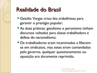 Realidade do Brasil
Getúlio  Vargas criou leis trabalhistas para
 garantir o prestígio popular;
As duas práticas: getulismo e peronismo tinham
 discursos voltados para classe trabalhadora e
 defesa do nacionalismo;
Os trabalhadores eram incentivados a filiarem-
 se em sindicatos, mas estes eram comandados
 pelo governo, qualquer questionamento ou
 oposição era duramente reprimido.


                           Profº Marcos Silva -
                           profmarcos@portalpositivo.com.br
 
