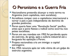 O Peronismo e a Guerra Fria
 Nacionalismo    pretendia alcançar o meio termo na
  Argentina (nem capitalista, nem socialista);
 Acreditava romper com o capitalismo internacional e
  tornar o país o país independente do domínio de
  grandes potências;
 Peron queria fazer uma “Revolução Social” pacífica,
  antes que o povo fizesse a radical como ocorreu nos
  países socialistas;
 Peron em seu mandato em 1952 foi perdendo apoio
  do exército, da igreja, após a euforia industrial até a
  burguesia fez oposição a Peron;
 Projeto nacionalista cria um inimigo: o capital
  estrangeiro;
 Em 1955 renuncia após ter sido vítima de um golpe do
  exército argentino;
                                    Profº Marcos Silva -
                                    profmarcos@portalpositivo.com.br
 