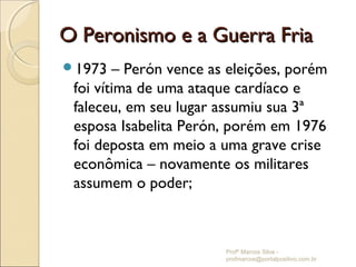 O Peronismo e a Guerra Fria
1973   – Perón vence as eleições, porém
 foi vítima de uma ataque cardíaco e
 faleceu, em seu lugar assumiu sua 3ª
 esposa Isabelita Perón, porém em 1976
 foi deposta em meio a uma grave crise
 econômica – novamente os militares
 assumem o poder;



                        Profº Marcos Silva -
                        profmarcos@portalpositivo.com.br
 